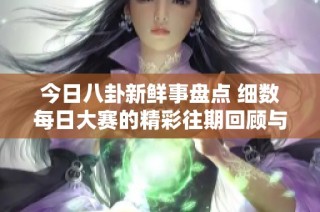 今日八卦新鲜事盘点 细数每日大赛的精彩往期回顾与亮点分享