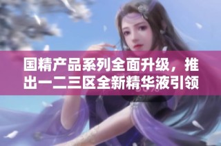 国精产品系列全面升级，推出一二三区全新精华液引领护肤新风尚