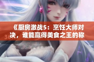 《厨房激战5：烹饪大师对决，谁能赢得美食之王的称号》