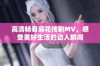 高清畅看麻花传剧MV，感受美好生活的动人瞬间