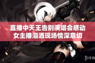 直播中天王告别演唱会感动女主播泪洒现场情深意切