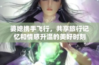 婆媳携手飞行，共享旅行记忆和情感升温的美好时刻