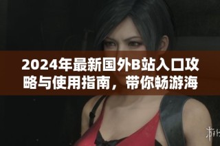 2024年最新国外B站入口攻略与使用指南，带你畅游海外视频平台