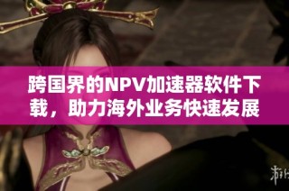 跨国界的NPV加速器软件下载，助力海外业务快速发展