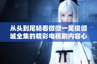 从头到尾畅看微微一笑很倾城全集的精彩电视剧内容心得分享
