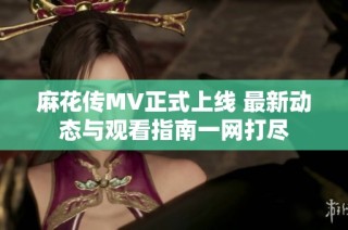 麻花传MV正式上线 最新动态与观看指南一网打尽