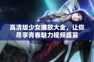 高清版少女播放大全，让你尽享青春魅力视频盛宴