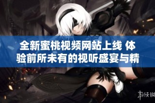 全新蜜桃视频网站上线 体验前所未有的视听盛宴与精彩内容