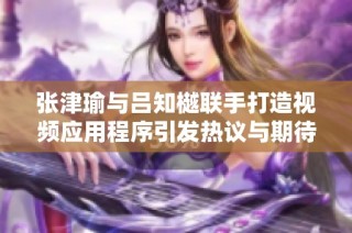 张津瑜与吕知樾联手打造视频应用程序引发热议与期待