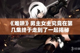 《难哄》男主女主究竟在第几集终于走到了一起揭秘