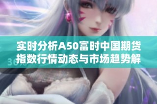实时分析A50富时中国期货指数行情动态与市场趋势解读