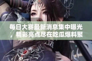 每日大赛最新消息集中曝光，精彩亮点尽在吃瓜爆料聚集地！
