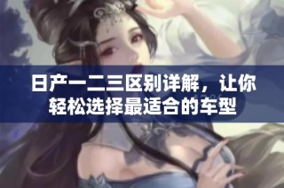 日产一二三区别详解，让你轻松选择最适合的车型