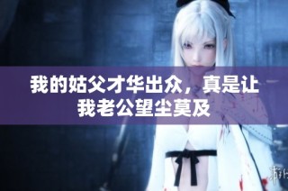 我的姑父才华出众，真是让我老公望尘莫及