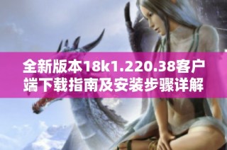 全新版本18k1.220.38客户端下载指南及安装步骤详解