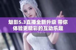 魅影5.3直播全新升级 带你体验更精彩的互动乐趣