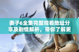 妻子6全集完整观看地址分享及剧情解析，带你了解更多精彩内容