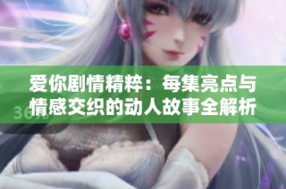 爱你剧情精粹：每集亮点与情感交织的动人故事全解析
