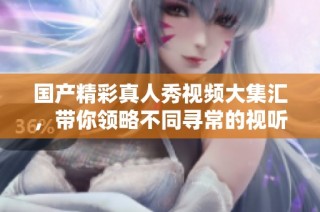 国产精彩真人秀视频大集汇，带你领略不同寻常的视听体验