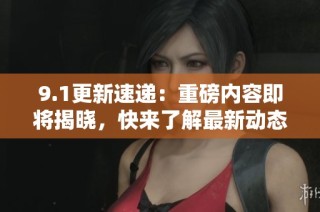 9.1更新速递：重磅内容即将揭晓，快来了解最新动态！