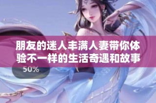 朋友的迷人丰满人妻带你体验不一样的生活奇遇和故事