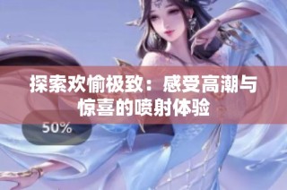 探索欢愉极致：感受高潮与惊喜的喷射体验
