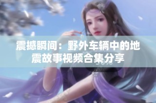 震撼瞬间：野外车辆中的地震故事视频合集分享