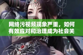 网络污视频现象严重，如何有效应对和治理成为社会关注焦点