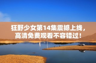 狂野少女第14集震撼上线，高清免费观看不容错过！