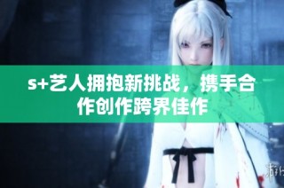 s+艺人拥抱新挑战，携手合作创作跨界佳作