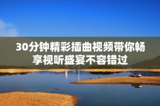30分钟精彩插曲视频带你畅享视听盛宴不容错过