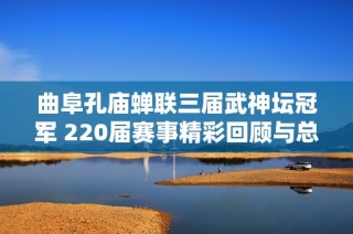 曲阜孔庙蝉联三届武神坛冠军 220届赛事精彩回顾与总结