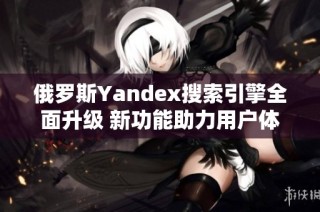 俄罗斯Yandex搜索引擎全面升级 新功能助力用户体验提升