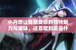小丹想让我感受你的独特魅力与滋味，这首歌到底是什么呢
