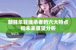 朝鲜年轻继承者的六大特点和未来展望分析