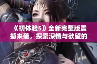 《初体验5》全新完整版震撼来袭，探索深情与欲望的交织旅程