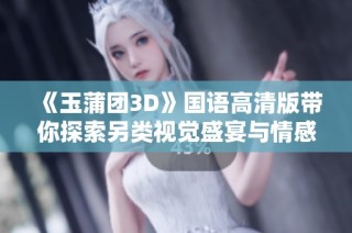 《玉蒲团3D》国语高清版带你探索另类视觉盛宴与情感世界