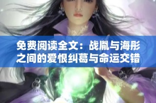 免费阅读全文：战胤与海彤之间的爱恨纠葛与命运交错
