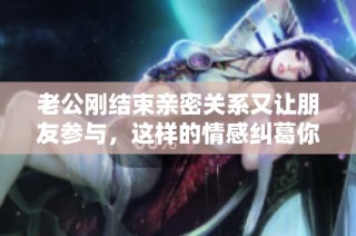 老公刚结束亲密关系又让朋友参与，这样的情感纠葛你怎么看