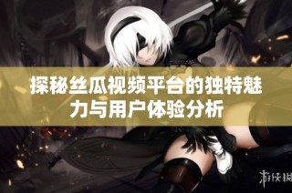 探秘丝瓜视频平台的独特魅力与用户体验分析