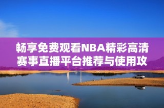 畅享免费观看NBA精彩高清赛事直播平台推荐与使用攻略