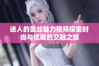 迷人的蕾丝魅力视频探索时尚与优雅的交融之旅