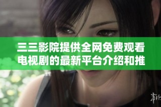 三三影院提供全网免费观看电视剧的最新平台介绍和推荐