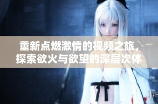 重新点燃激情的视频之旅，探索欲火与欲望的深层次体验