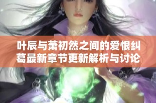 叶辰与萧初然之间的爱恨纠葛最新章节更新解析与讨论