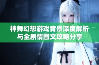 神舞幻想游戏背景深度解析与全剧情图文攻略分享