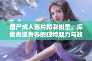 国产成人影片精彩纷呈，探索青涩青春的独特魅力与故事