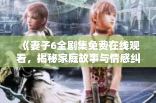 《妻子6全剧集免费在线观看，揭秘家庭故事与情感纠葛》