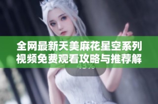 全网最新天美麻花星空系列视频免费观看攻略与推荐解析