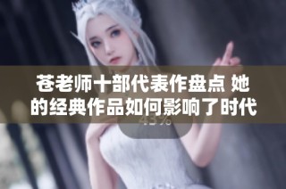 苍老师十部代表作盘点 她的经典作品如何影响了时代与影迷